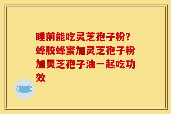 睡前能吃灵芝孢子粉？蜂胶蜂蜜加灵芝孢子粉加灵芝孢子油一起吃功效