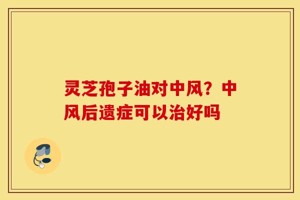 灵芝孢子油对中风？中风后遗症可以治好吗