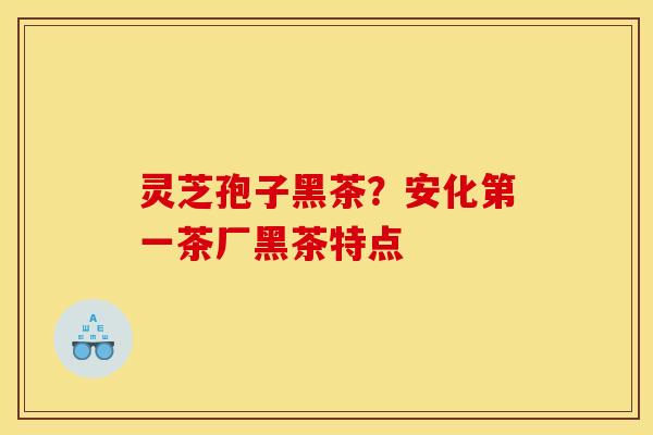 灵芝孢子黑茶？安化第一茶厂黑茶特点