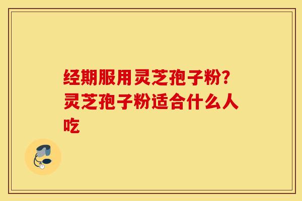 经期服用灵芝孢子粉？灵芝孢子粉适合什么人吃
