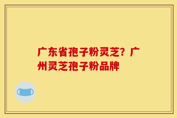 广东省孢子粉灵芝？广州灵芝孢子粉品牌