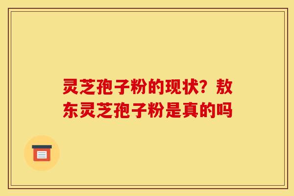 灵芝孢子粉的现状？敖东灵芝孢子粉是真的吗