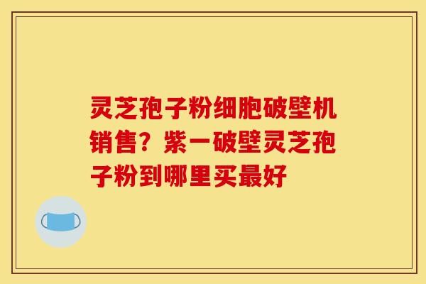 灵芝孢子粉细胞破壁机销售？紫一破壁灵芝孢子粉到哪里买最好
