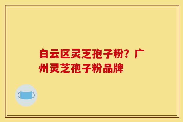 白云区灵芝孢子粉？广州灵芝孢子粉品牌