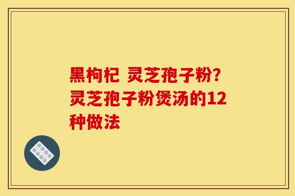 黑枸杞 灵芝孢子粉？灵芝孢子粉煲汤的12种做法