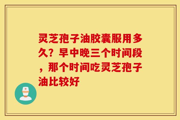 灵芝孢子油胶囊服用多久？早中晚三个时间段，那个时间吃灵芝孢子油比较好