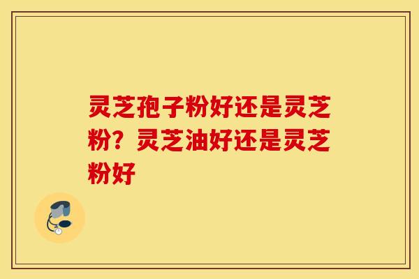 灵芝孢子粉好还是灵芝粉？灵芝油好还是灵芝粉好