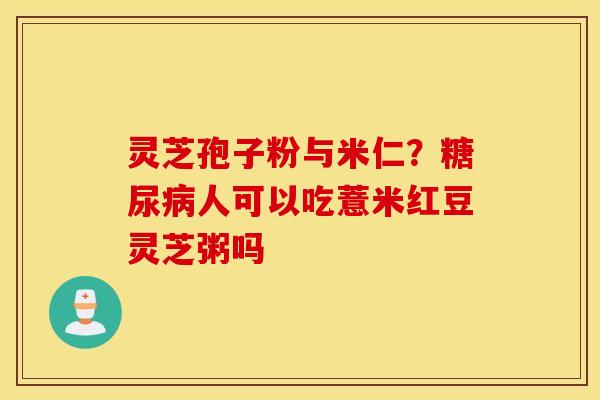 灵芝孢子粉与米仁？糖尿病人可以吃薏米红豆灵芝粥吗