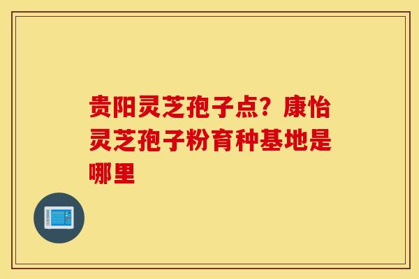 贵阳灵芝孢子点？康怡灵芝孢子粉育种基地是哪里