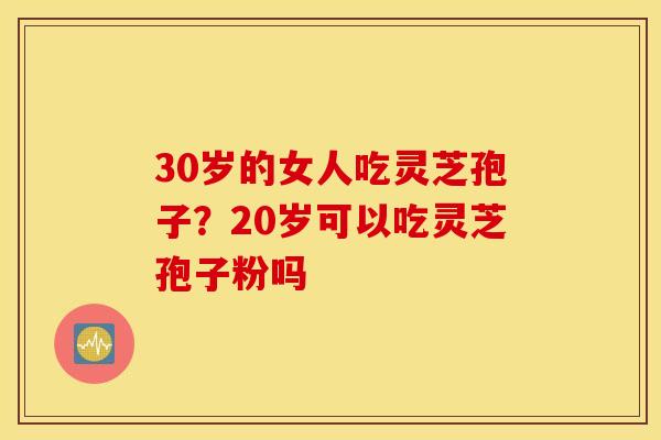 30岁的女人吃灵芝孢子？20岁可以吃灵芝孢子粉吗