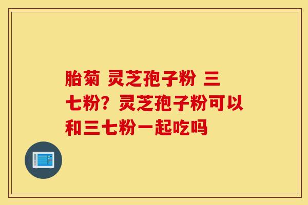 胎菊 灵芝孢子粉 三七粉？灵芝孢子粉可以和三七粉一起吃吗
