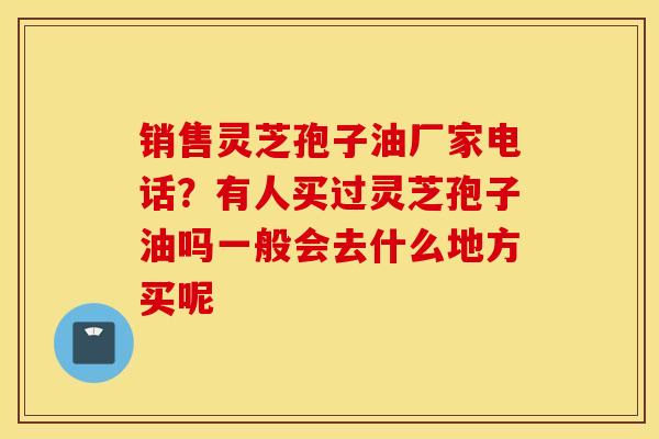 销售灵芝孢子油厂家电话？有人买过灵芝孢子油吗一般会去什么地方买呢