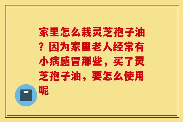 家里怎么栽灵芝孢子油？因为家里老人经常有小病感冒那些，买了灵芝孢子油，要怎么使用呢