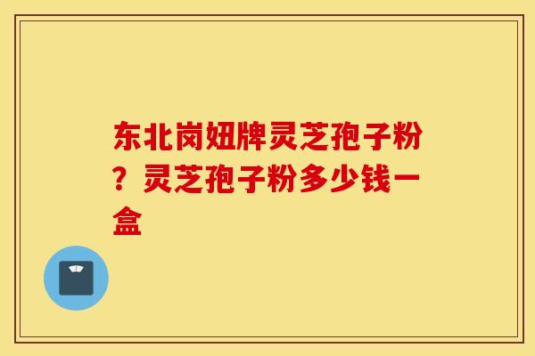 东北岗妞牌灵芝孢子粉？灵芝孢子粉多少钱一盒