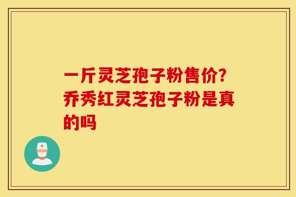 一斤灵芝孢子粉售价？乔秀红灵芝孢子粉是真的吗