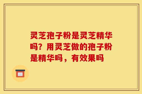 灵芝孢子粉是灵芝精华吗？用灵芝做的孢子粉是精华吗，有效果吗