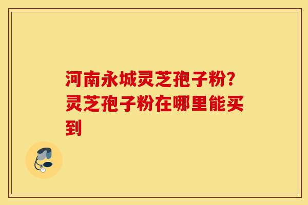 河南永城灵芝孢子粉？灵芝孢子粉在哪里能买到