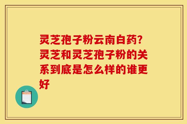 灵芝孢子粉云南白药？灵芝和灵芝孢子粉的关系到底是怎么样的谁更好