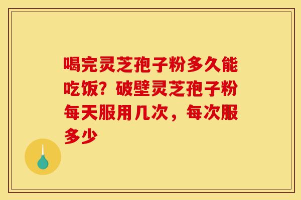 喝完灵芝孢子粉多久能吃饭？破壁灵芝孢子粉每天服用几次，每次服多少