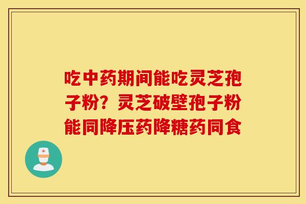 吃中药期间能吃灵芝孢子粉？灵芝破壁孢子粉能同降压药降糖药同食