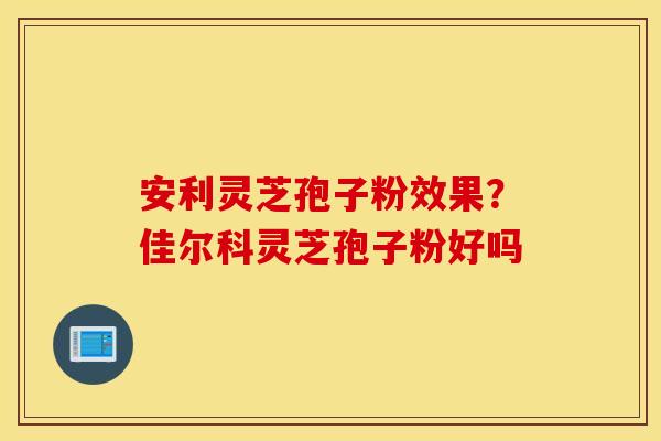 安利灵芝孢子粉效果？佳尔科灵芝孢子粉好吗
