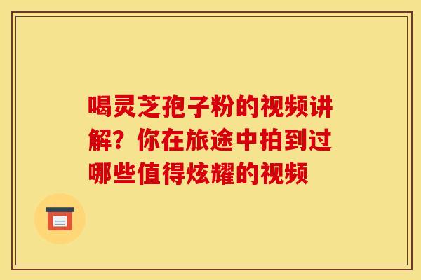 喝灵芝孢子粉的视频讲解？你在旅途中拍到过哪些值得炫耀的视频