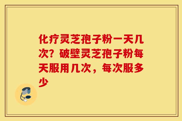 化疗灵芝孢子粉一天几次？破壁灵芝孢子粉每天服用几次，每次服多少