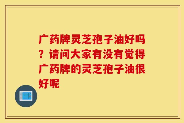 广药牌灵芝孢子油好吗？请问大家有没有觉得广药牌的灵芝孢子油很好呢