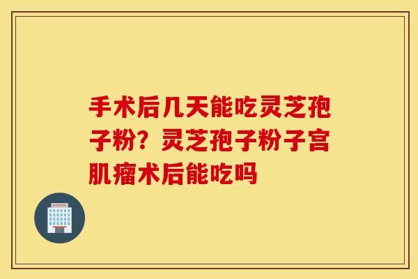 手术后几天能吃灵芝孢子粉？灵芝孢子粉子宫肌瘤术后能吃吗