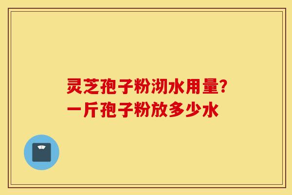 灵芝孢子粉沏水用量？一斤孢子粉放多少水