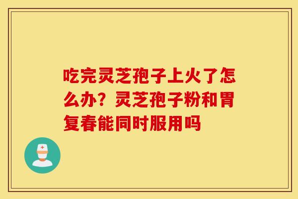 吃完灵芝孢子上火了怎么办？灵芝孢子粉和胃复春能同时服用吗