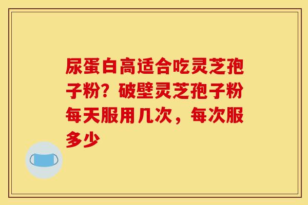 尿蛋白高适合吃灵芝孢子粉？破壁灵芝孢子粉每天服用几次，每次服多少