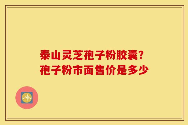 泰山灵芝孢子粉胶囊？孢子粉市面售价是多少