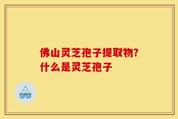 佛山灵芝孢子提取物？什么是灵芝孢子
