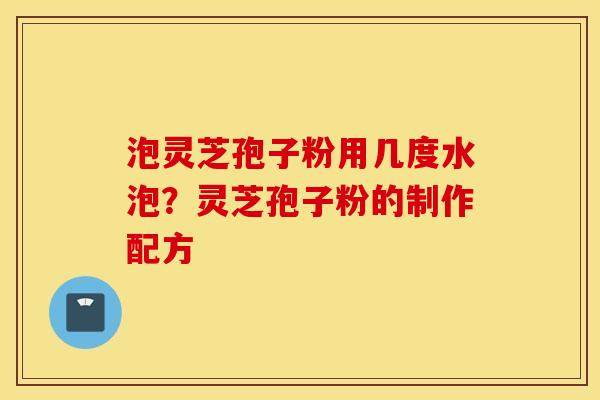 泡灵芝孢子粉用几度水泡？灵芝孢子粉的制作配方