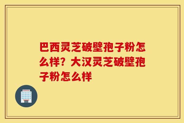 巴西灵芝破壁孢子粉怎么样？大汉灵芝破壁孢子粉怎么样