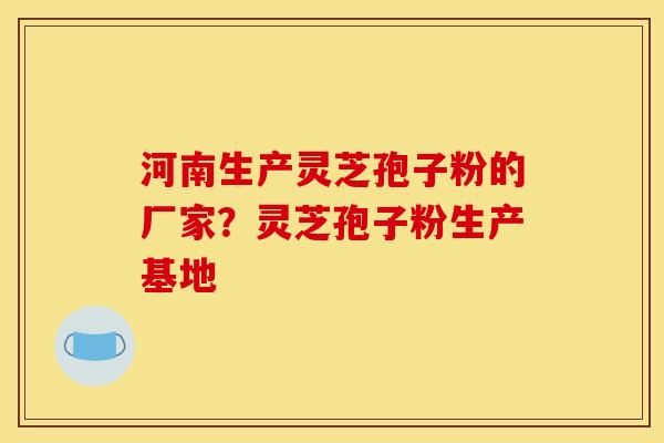 河南生产灵芝孢子粉的厂家？灵芝孢子粉生产基地