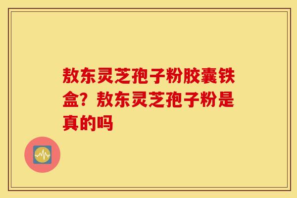 敖东灵芝孢子粉胶囊铁盒？敖东灵芝孢子粉是真的吗