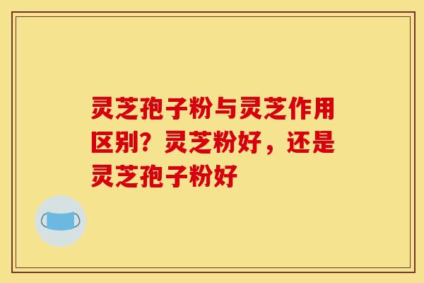 灵芝孢子粉与灵芝作用区别？灵芝粉好，还是灵芝孢子粉好