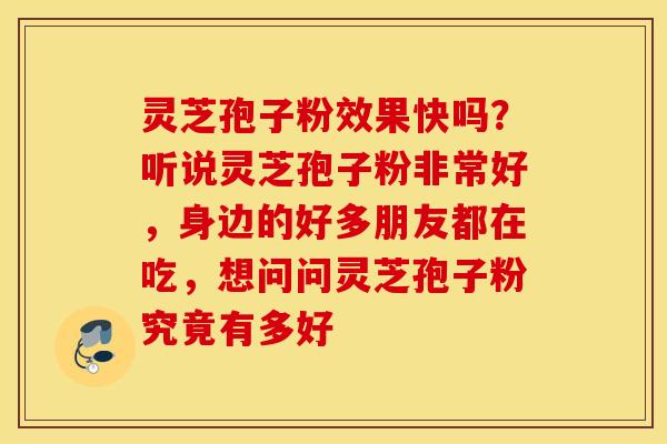 灵芝孢子粉效果快吗？听说灵芝孢子粉非常好，身边的好多朋友都在吃，想问问灵芝孢子粉究竟有多好