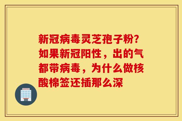 新冠病毒灵芝孢子粉？如果新冠阳性，出的气都带病毒，为什么做核酸棉签还插那么深