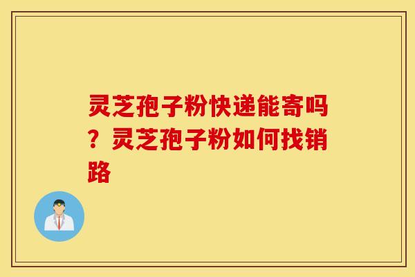 灵芝孢子粉快递能寄吗？灵芝孢子粉如何找销路