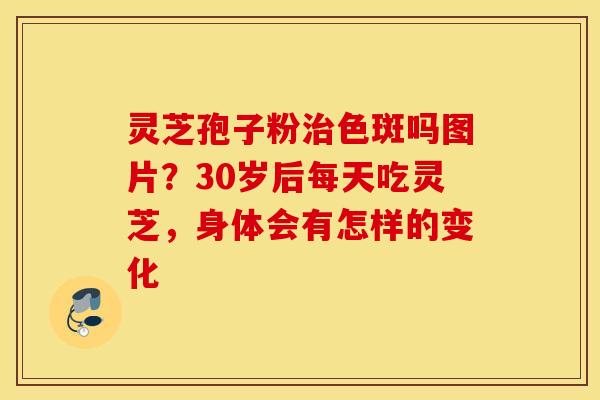 灵芝孢子粉治色斑吗图片？30岁后每天吃灵芝，身体会有怎样的变化