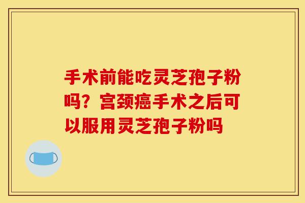 手术前能吃灵芝孢子粉吗？宫颈癌手术之后可以服用灵芝孢子粉吗
