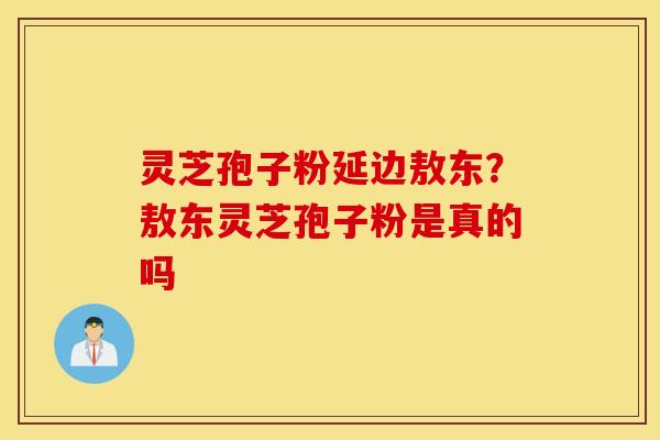 灵芝孢子粉延边敖东？敖东灵芝孢子粉是真的吗