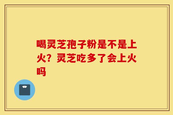 喝灵芝孢子粉是不是上火？灵芝吃多了会上火吗