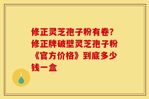 修正灵芝孢子粉有卷？修正牌破壁灵芝孢子粉《官方价格》到底多少钱一盒