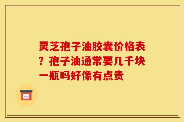 灵芝孢子油胶囊价格表？孢子油通常要几千块一瓶吗好像有点贵