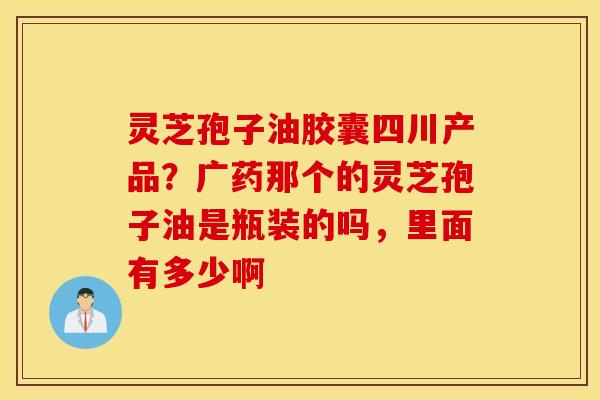 灵芝孢子油胶囊四川产品？广药那个的灵芝孢子油是瓶装的吗，里面有多少啊