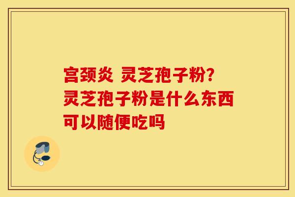 宫颈炎 灵芝孢子粉？灵芝孢子粉是什么东西可以随便吃吗